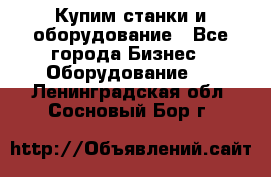 Купим станки и оборудование - Все города Бизнес » Оборудование   . Ленинградская обл.,Сосновый Бор г.